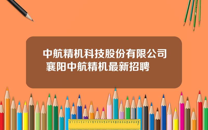 中航精机科技股份有限公司 襄阳中航精机最新招聘